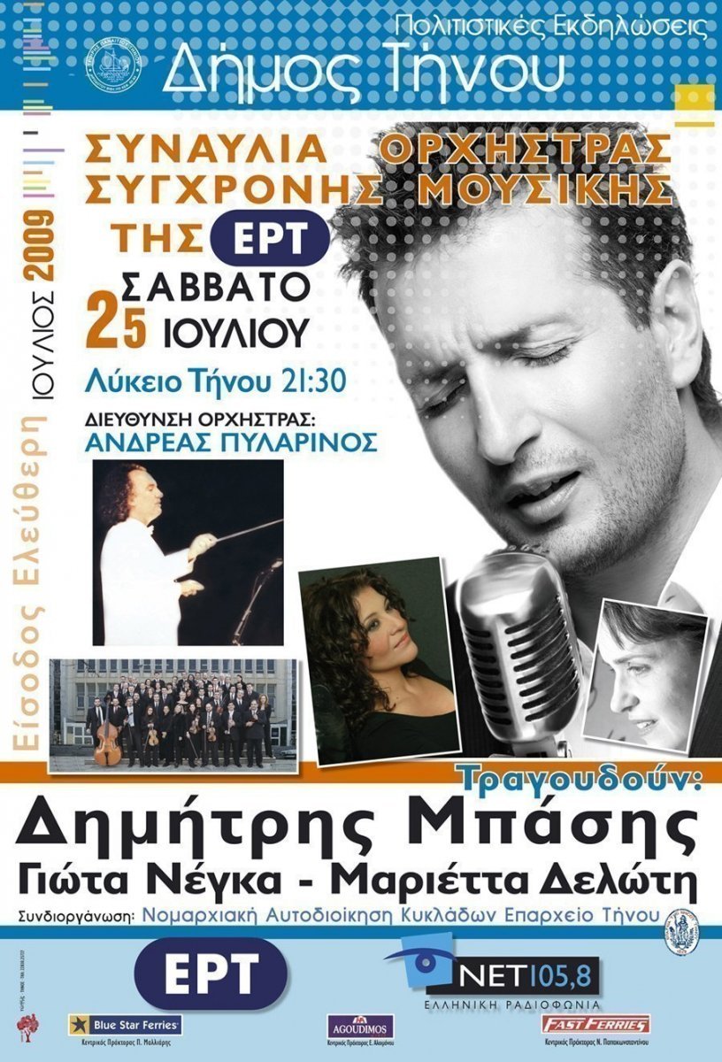 Πολιτιστικές Εκδηλώσεις
Δήμος Τήνου
Συναυλία Ορχήστρας Σύγχρονης Μουσικής της ΕΡΤ
Σάββατο 25 Ιουλίου
Λύκειο Τήνου 21:30
Διεύθυνση Ορχήστρας 
Ανδρέας Πυλαρινός
Τραγουδούν:
Δημήτρης Μπάσης
Γιώτα Νέγκα – Μαριέττα Δελώτη
Συνδιοργάνωση: Νομαρχιακή Αυτοδιοίκηση Κυκλάδων 
Επαρχείο Τήνου
Είσοδος Ελεύθερη
Ιούλιος 2009
Χορηγοί: ΕΡΤ, ΝΕΤ 105,8 Ελληνική Ραδιοφωνία, Blue Star Ferries, Agoudimos Lines, Fast Ferries