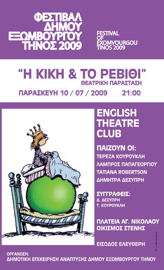 ΦΕΣΤΙΒΑΛ ΔΗΜΟΥ ΕΞΩΜΒΟΥΡΓΟΥ ΤΗΝΟΣ 2009 FESTIVAL OF EXOMVOURGOU TINOS 2009 Η ΚΙΚΗ & ΤΟ ΡΕΒΙΘΙ ΘΕΑΤΡΙΚΗ ΠΑΡΑΣΤΑΣΗ ΠΑΡΑΣΚΕΥΗ 10/07/2009 21:00 ENGLISH THEATRE CLUB ΠΑΙΖΟΥΝ ΟΙ:ΤΕΡΕΖΑ ΚΟΥΡΟΥΚΛΗ ΛΑΜΠΡΟΣ ΠΑΠΑΓΕΩΡΓΙΟΥ TATIANA ROBERTSON ΔΗΜΗΤΡΑ ΔΕΣΥΠΡΗ ΣΥΓΓΡΑΦΕΙΣ: Δ.ΔΕΣΥΠΡΗ Τ.ΚΟΥΡΟΥΚΛΗ ΠΛΑΤΕΙΑ ΑΓ. ΝΙΚΟΛΑΟΥ ΟΙΚΙΣΜΟΣ ΣΤΕΝΗΣ ΕΙΣΟΔΟΣ ΕΛΕΥΘΕΡΗ ΟΡΓΑΝΩΣΗ:ΔΗΜΟΤΙΚΗ ΕΠΙΧΕΙΡΗΣΗ ΑΝΑΠΤΥΞΗΣ ΔΗΜΟΥ ΕΞΩΜΒΟΥΡΓΟΥ ΤΗΝΟΥ