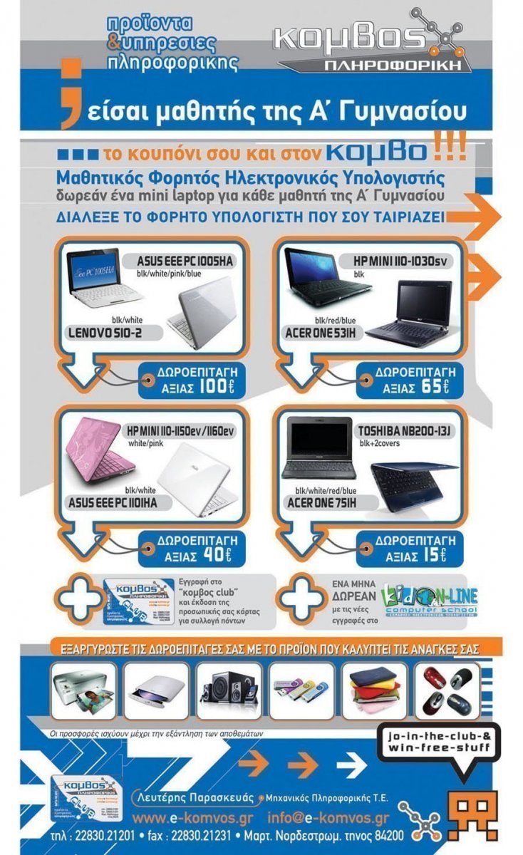 Κόμβος Πληροφορική Προϊόντα & Υπηρεσίες Πληροφορικής Είσαι μαθητής της Ά Γυμνασίου; Το κουπόνι σου και στον κόμβο!!
Μαθητικός Φορητός Ηλεκτρονικός Υπολογιστής δωρεάν ένα mini laptop για κάθε μαθητή της Ά Γυμνασίου Διάλεξε το φορητό υπολογιστή που σου ταιριάζει
ASUS EEE PC 1005HA LENOVO SIO-2 Δωροεπιταγή αξίας 100€ HP MINI 110-1030SV ACER ONE 53IH Δωροεπιταγή αξίας 65€ HP MINI 110-1150ev/1160ev
ASUS EE PC 1101HA Δωροεπιταγή αξίας 40€  TOSHIBA NB200-13J ACER ONE 75IH Δωροεπιταγή αξίας 15€ +Εγγραφή στο κόμβος club και έκδοση της προσωπικής σας κάρτας 
για συλλογή πόντων +Ένα μήνα ΔΩΡΕΑΝ με τις νέες εγγραφές στο Kid Online Computer School (Εκμάθηση Ηλεκτρονικών Υπολογιστών)
Εξαργυρώστε τις Δωροεπιταγές σας με το προϊόν που καλύπτει τις ανάγκες σας Οι προσφορές ισχύουν μέχρι την εξάντληση των αποθεμάτων.
Λευτέρης Παρασκευάς – Μηχανικός Πληροφορικής Τ.Ε. τηλ: 22830 21201 fax: 22830 21231 Μαρτ. Νοδεστρωμ - Τήνος 84200 www.e-komvos.gr – info@e-komvos.gr 