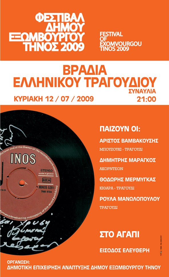 ΦΕΣΤΙΒΑΛ ΔΗΜΟΥ ΕΞΩΜΒΟΥΡΓΟΥ ΤΗΝΟΣ 2009 FESTIVAL 
OF
EXOMVOURGOU
TINOS 2009 ΒΡΑΔΙΑ 
ΕΛΛΗΝΙΚΟΥ ΤΡΑΓΟΥΔΙΟΥ 
ΚΥΡΙΑΚΗ 12/07/2009
ΣΥΝΑΥΛΙΑ
21:00
ΠΑΙΖΟΥΝ ΟΙ:
ΑΡΙΣΤΟΣ ΒΑΜΒΑΚΟΥΣΗΣ
ΜΠΟΥΖΟΥΚΙ – ΤΡΑΓΟΥΔΙ
ΔΗΜΗΤΡΗΣ ΜΑΡΑΓΚΟΣ
ΑΚΟΡΝΤΕΟΝ
ΘΟΔΩΡΗΣ ΜΕΡΜΥΓΚΑΣ
ΚΙΘΑΡΑ – ΤΡΑΓΟΥΔΙ
ΡΟΥΛΑ ΜΑΝΩΛΟΠΟΥΛΟΥ
ΤΡΑΓΟΥΔΙ

ΣΤΟ ΑΓΑΠΙ
ΕΙΣΟΔΟΣ ΕΛΕΥΘΕΡΗ

ΟΡΓΑΝΩΣΗ:
ΔΗΜΟΤΙΚΗ ΕΠΙΧΕΙΡΗΣΗ ΑΝΑΠΤΥΞΗΣ ΔΗΜΟΥ ΕΞΩΜΒΟΥΡΓΟΥ ΤΗΝΟΥ